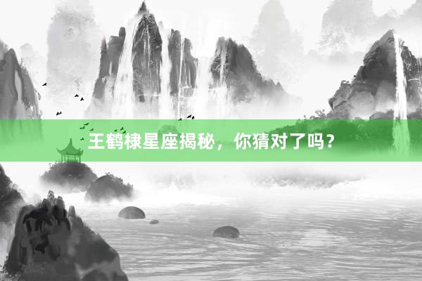 王鹤棣星座揭秘，你猜对了吗？